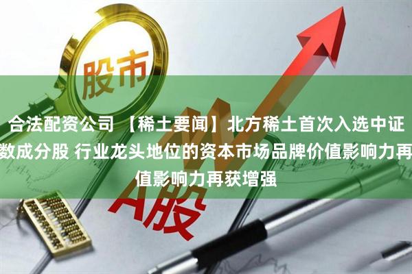 合法配资公司 【稀土要闻】北方稀土首次入选中证A50指数成分股 行业龙头地位的资本市场品牌价值影响力再获增强