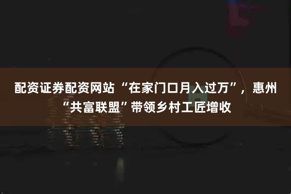 配资证券配资网站 “在家门口月入过万”,惠州“共富联盟”带领乡村工匠增收