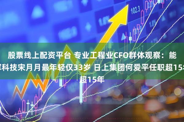 股票线上配资平台 专业工程业CFO群体观察：能辉科技宋月月最年轻仅33岁 日上集团何爱平任职超15年