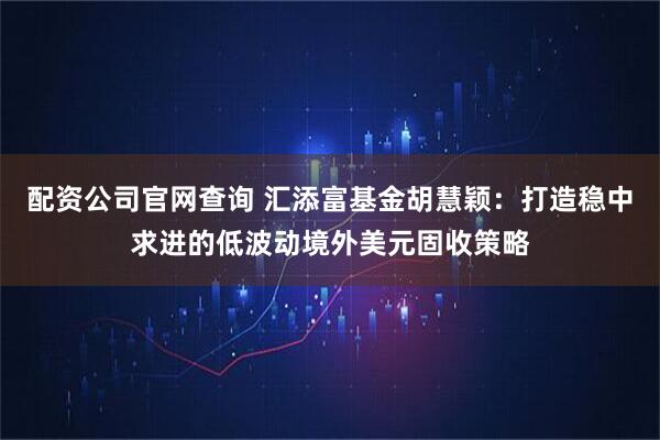 配资公司官网查询 汇添富基金胡慧颖:打造稳中求进的低波动境外美元固收策略