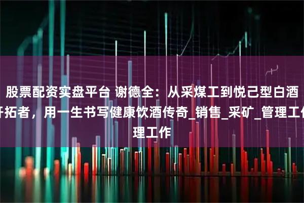 股票配资实盘平台 谢德全:从采煤工到悦己型白酒开拓者,用一生书写健康饮酒传奇_销售_采矿_管理工作