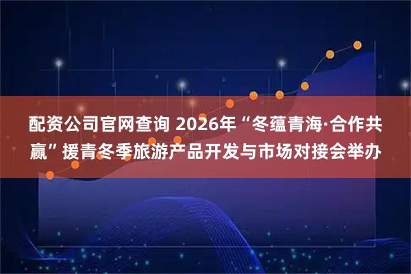配资公司官网查询 2026年“冬蕴青海·合作共赢”援青冬季旅游产品开发与市场对接会举办