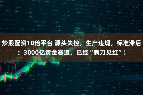 炒股配资10倍平台 源头失控，生产违规，标准滞后：3000亿黄金赛道，已经“刺刀见红”！