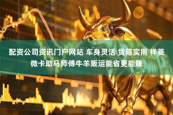 配资公司资讯门户网站 车身灵活 货箱实用 祥菱微卡助马师傅牛羊贩运能省更能赚
