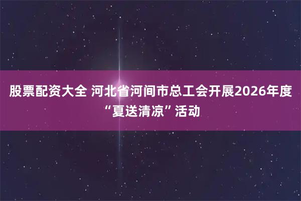 股票配资大全 河北省河间市总工会开展2026年度“夏送清凉”活动