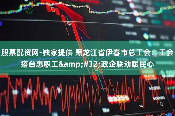 股票配资网-独家提供 黑龙江省伊春市总工会：工会搭台惠职工 政企联动暖民心