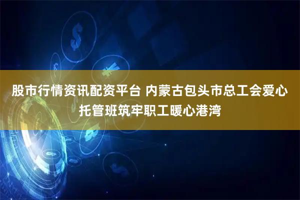 股市行情资讯配资平台 内蒙古包头市总工会爱心托管班筑牢职工暖心港湾
