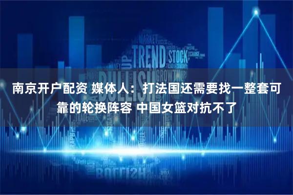 南京开户配资 媒体人：打法国还需要找一整套可靠的轮换阵容 中国女篮对抗不了