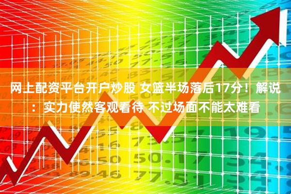 网上配资平台开户炒股 女篮半场落后17分！解说：实力使然客观看待 不过场面不能太难看